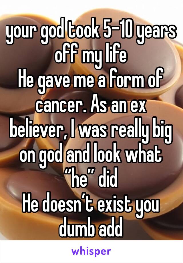 your god took 5-10 years off my life 
He gave me a form of cancer. As an ex believer, I was really big on god and look what “he” did 
He doesn’t exist you dumb add