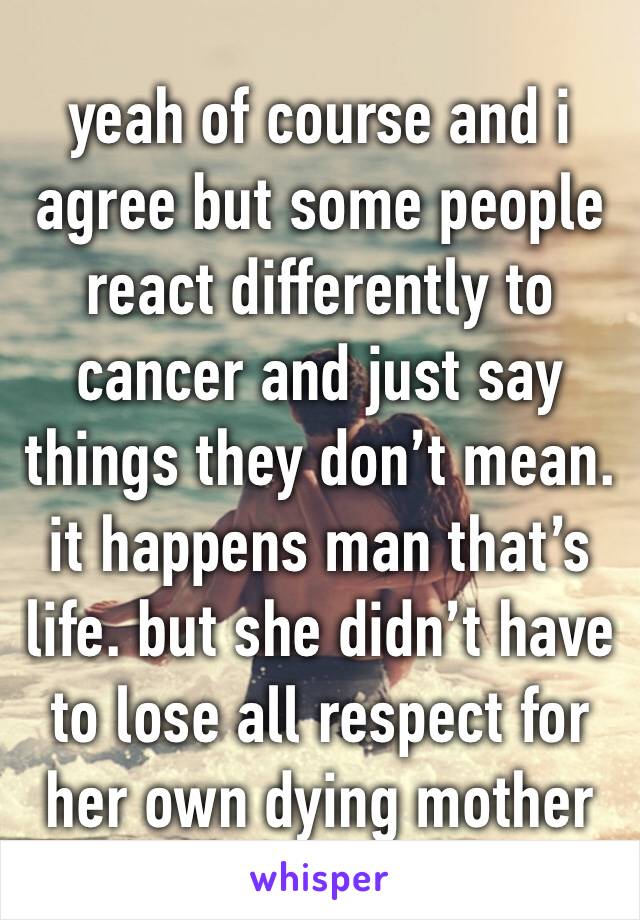 yeah of course and i agree but some people react differently to cancer and just say things they don’t mean. it happens man that’s life. but she didn’t have to lose all respect for her own dying mother