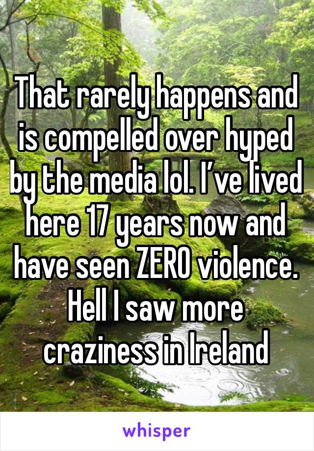 That rarely happens and is compelled over hyped by the media lol. I’ve lived here 17 years now and have seen ZERO violence. Hell I saw more craziness in Ireland 