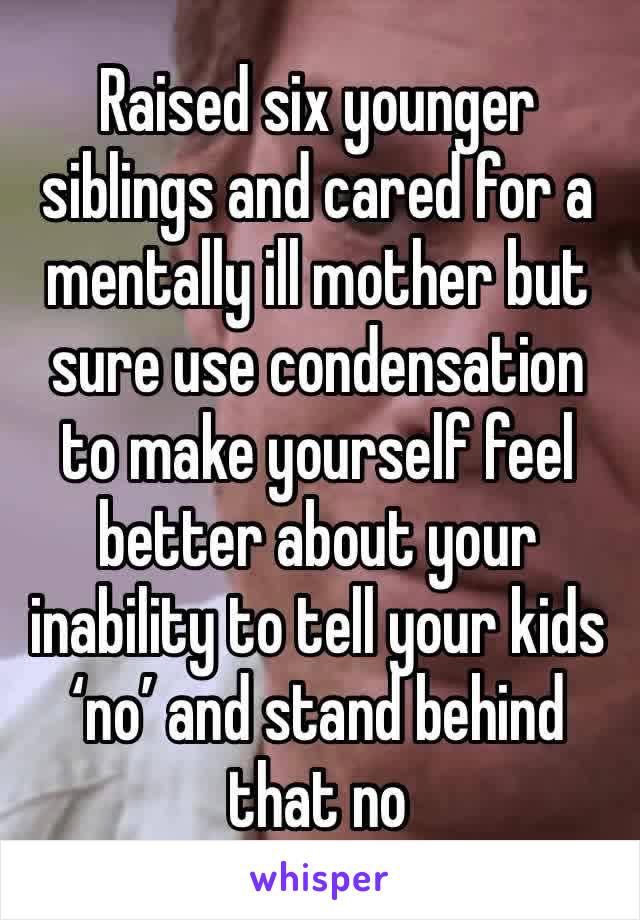 Raised six younger siblings and cared for a mentally ill mother but sure use condensation to make yourself feel better about your inability to tell your kids ‘no’ and stand behind that no