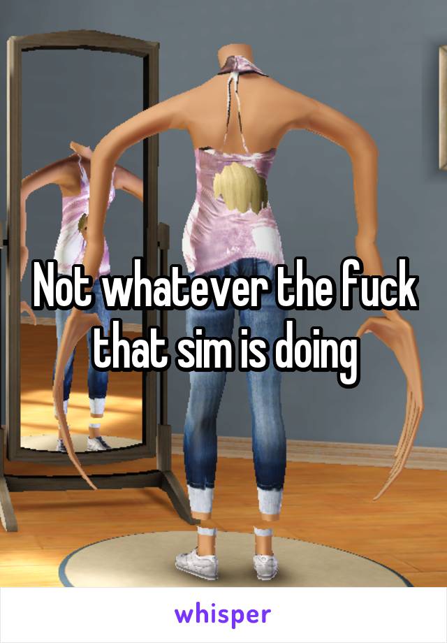 Not whatever the fuck that sim is doing