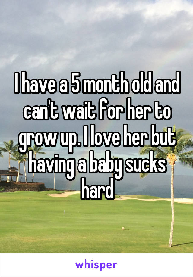I have a 5 month old and can't wait for her to grow up. I love her but having a baby sucks hard