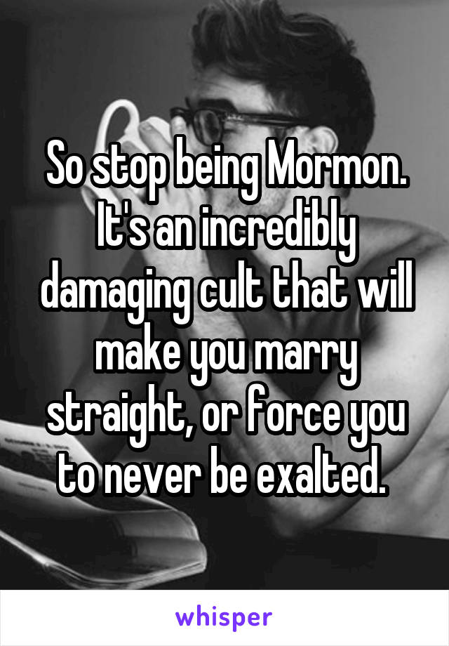So stop being Mormon. It's an incredibly damaging cult that will make you marry straight, or force you to never be exalted. 