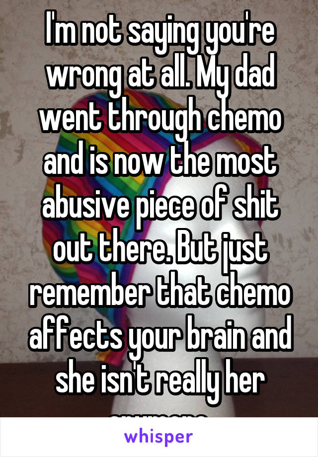 I'm not saying you're wrong at all. My dad went through chemo and is now the most abusive piece of shit out there. But just remember that chemo affects your brain and she isn't really her anymore.