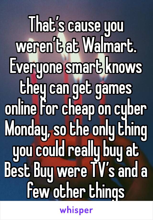 That’s cause you weren’t at Walmart.
Everyone smart knows they can get games online for cheap on cyber Monday, so the only thing you could really buy at Best Buy were TV’s and a few other things