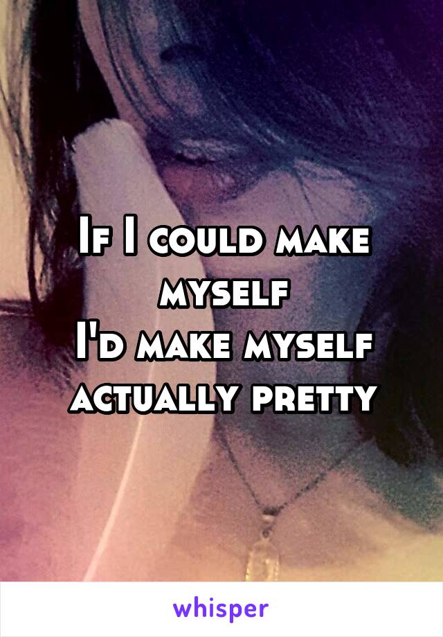 If I could make myself
I'd make myself actually pretty