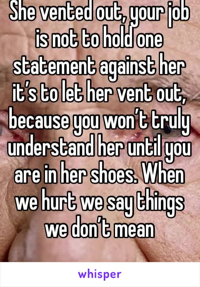 She vented out, your job is not to hold one statement against her it’s to let her vent out, because you won’t truly understand her until you are in her shoes. When we hurt we say things we don’t mean