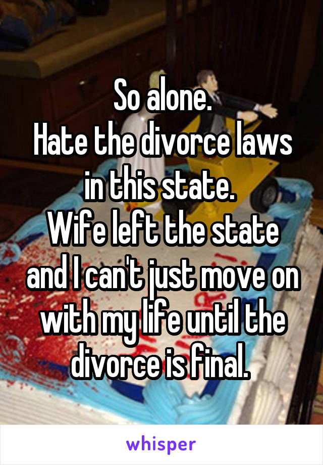 So alone.
Hate the divorce laws in this state. 
Wife left the state and I can't just move on with my life until the divorce is final. 