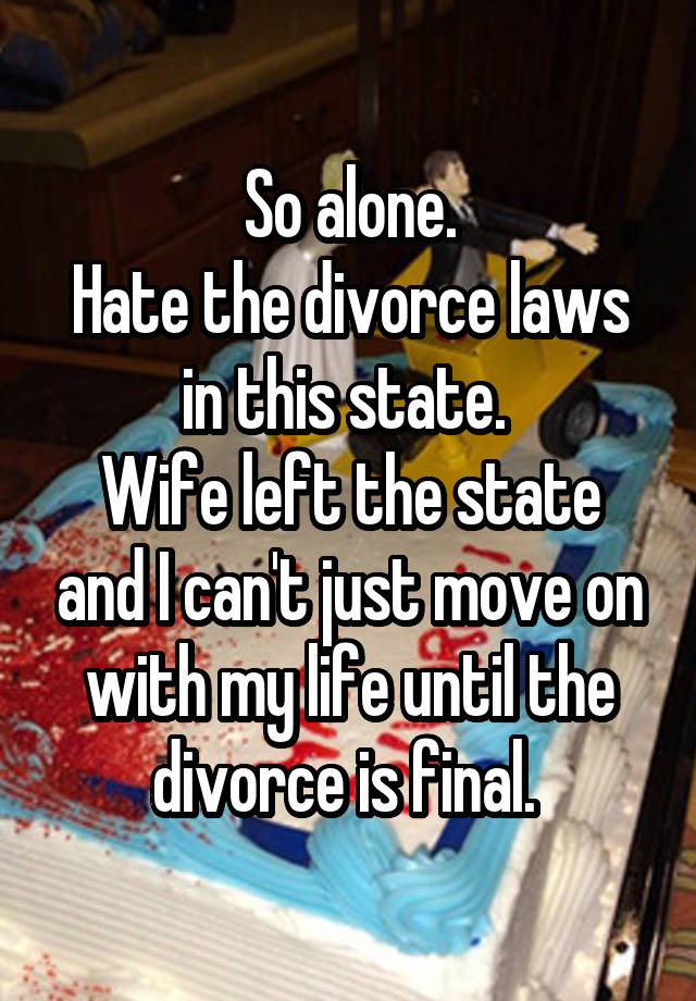 So alone.
Hate the divorce laws in this state. 
Wife left the state and I can't just move on with my life until the divorce is final. 