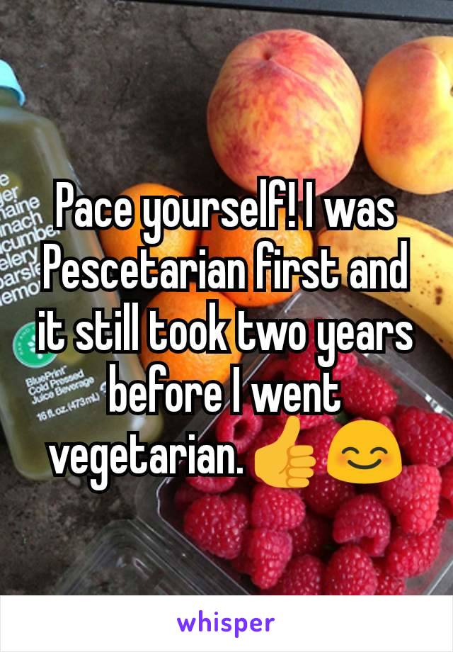 Pace yourself! I was Pescetarian first and it still took two years before I went vegetarian.👍😊