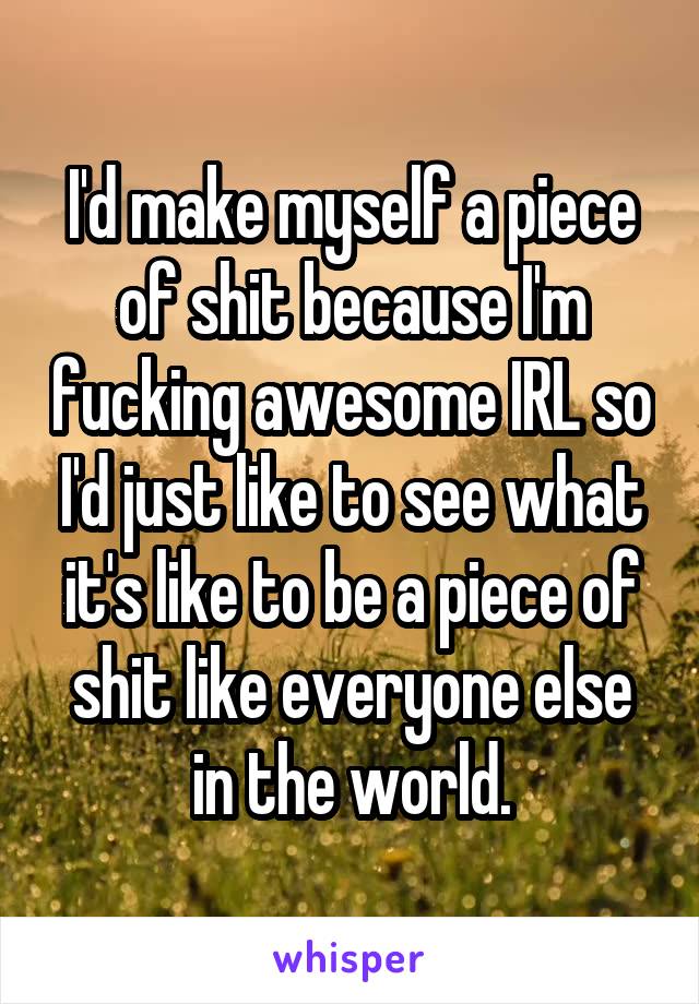 I'd make myself a piece of shit because I'm fucking awesome IRL so I'd just like to see what it's like to be a piece of shit like everyone else in the world.