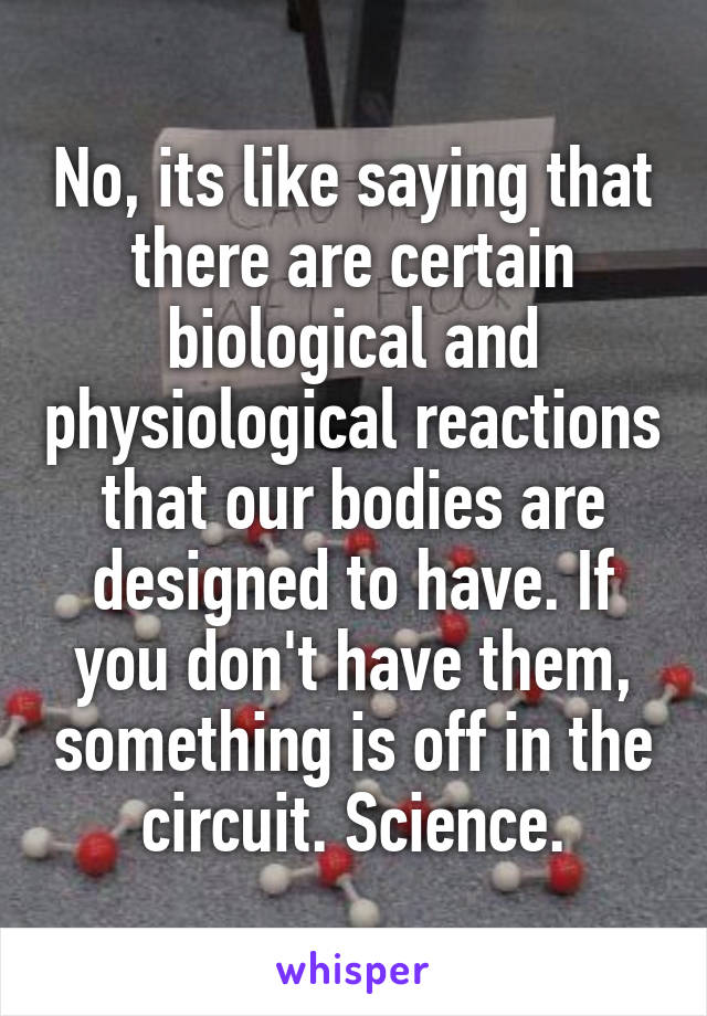 No, its like saying that there are certain biological and physiological reactions that our bodies are designed to have. If you don't have them, something is off in the circuit. Science.