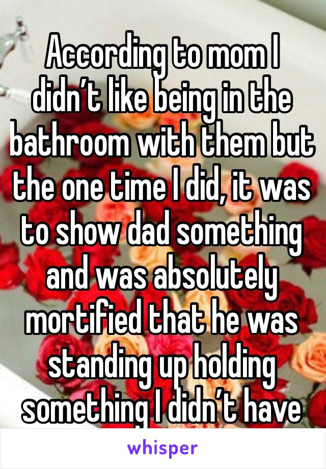 According to mom I didn’t like being in the bathroom with them but the one time I did, it was to show dad something and was absolutely mortified that he was standing up holding something I didn’t have