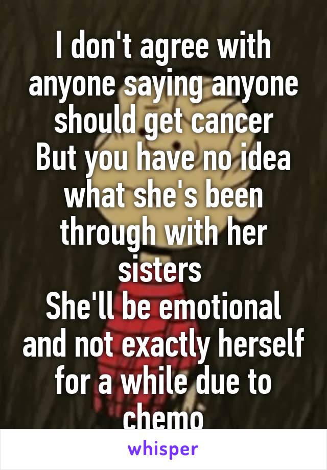 I don't agree with anyone saying anyone should get cancer
But you have no idea what she's been through with her sisters 
She'll be emotional and not exactly herself for a while due to chemo