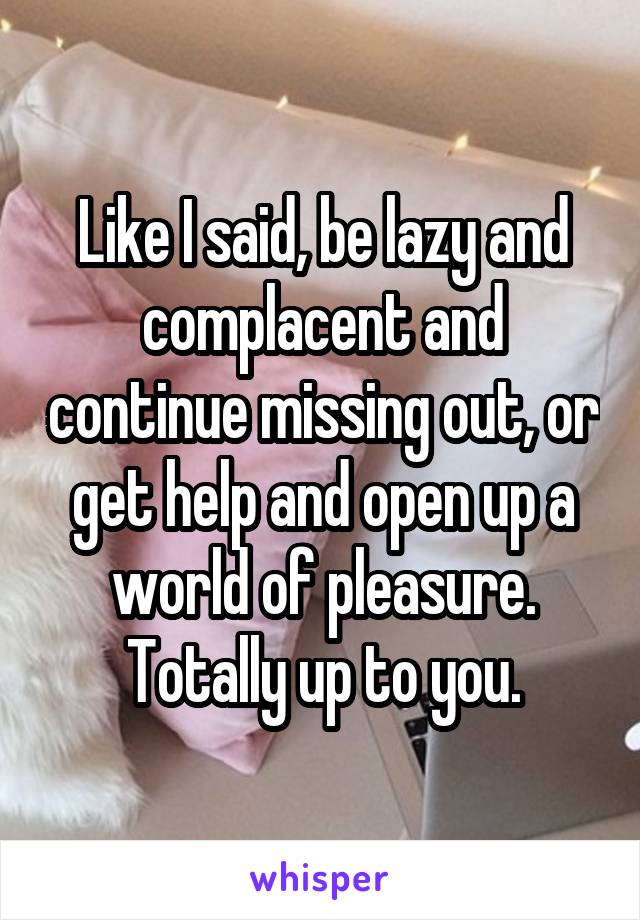 Like I said, be lazy and complacent and continue missing out, or get help and open up a world of pleasure. Totally up to you.