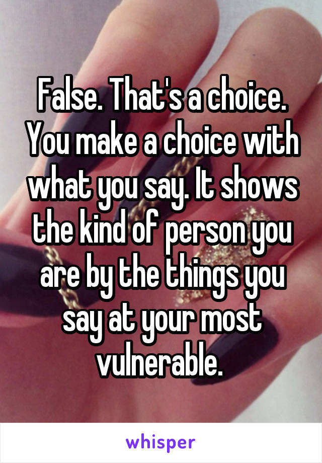 False. That's a choice. You make a choice with what you say. It shows the kind of person you are by the things you say at your most vulnerable. 