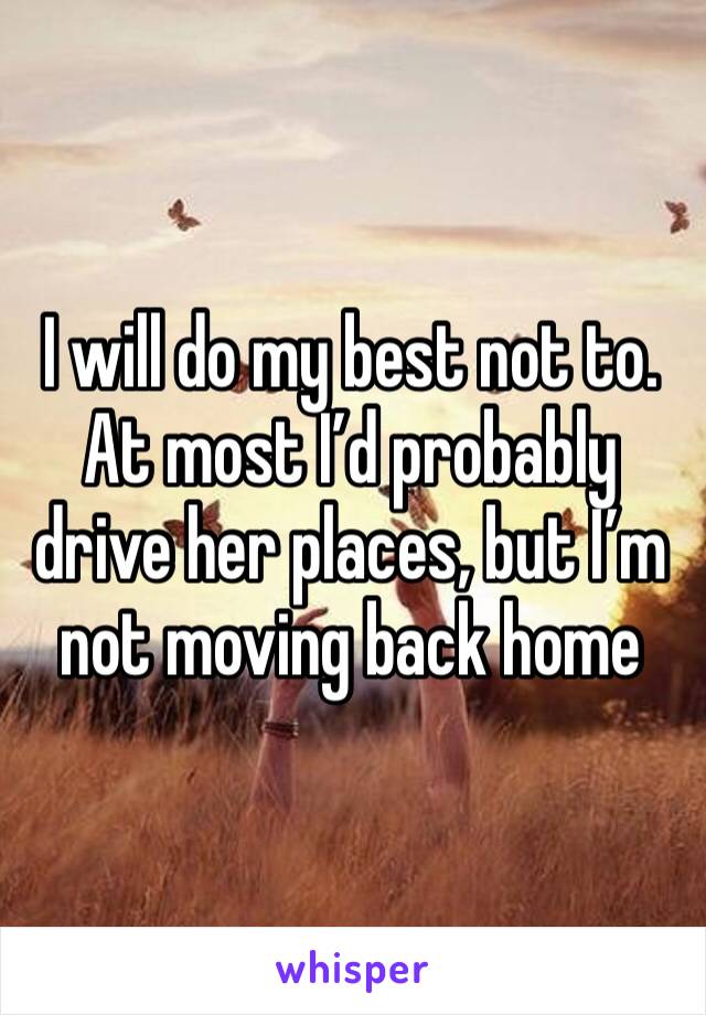 I will do my best not to. At most I’d probably drive her places, but I’m not moving back home