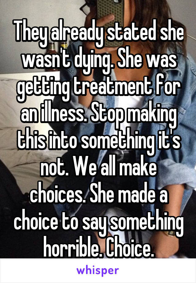 They already stated she wasn't dying. She was getting treatment for an illness. Stop making this into something it's not. We all make choices. She made a choice to say something horrible. Choice.