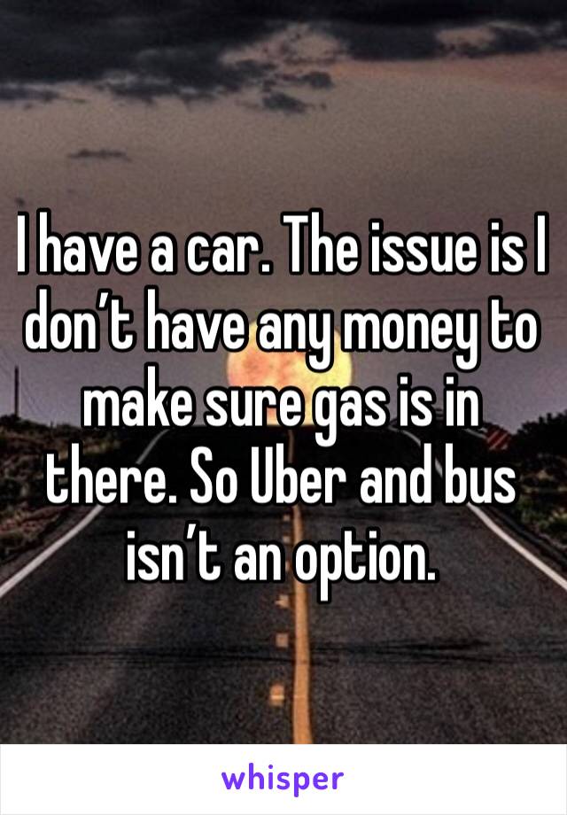 I have a car. The issue is I don’t have any money to make sure gas is in there. So Uber and bus isn’t an option. 