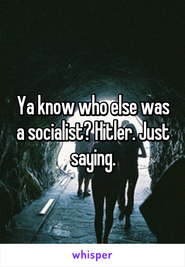 Ya know who else was a socialist? Hitler. Just saying.