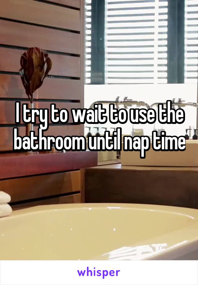 I try to wait to use the bathroom until nap time 