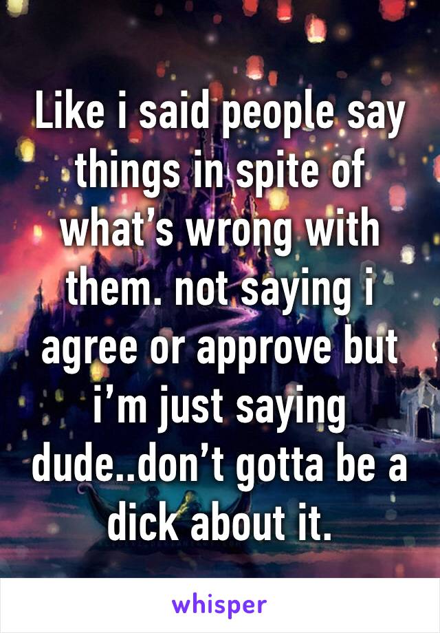 Like i said people say things in spite of what’s wrong with them. not saying i agree or approve but i’m just saying dude..don’t gotta be a dick about it.