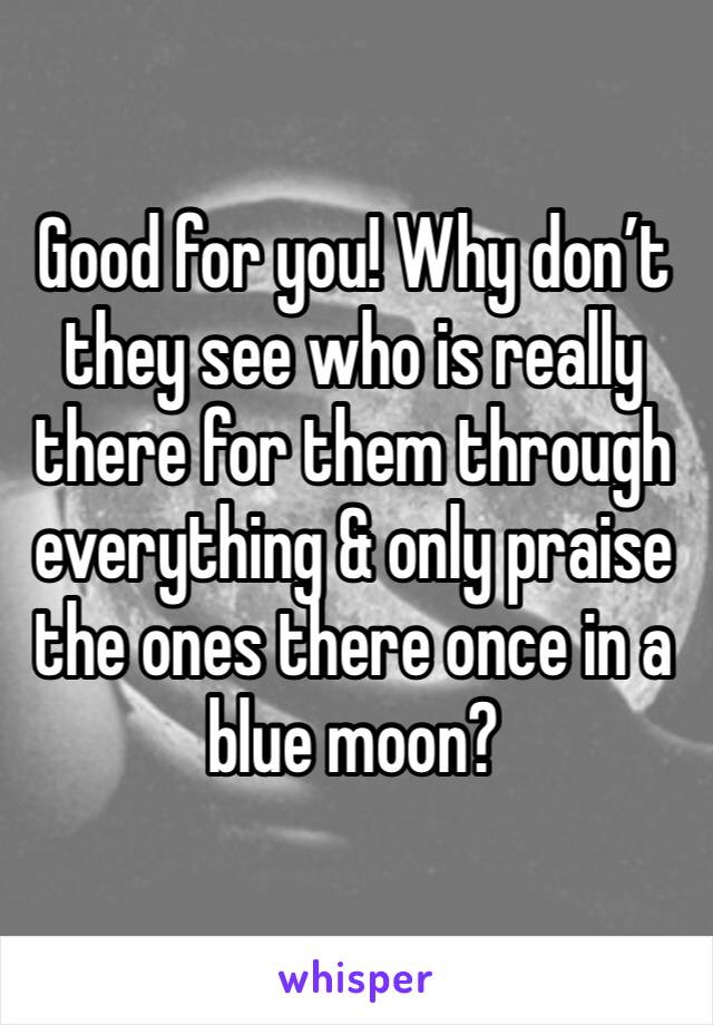 Good for you! Why don’t they see who is really there for them through everything & only praise the ones there once in a blue moon? 