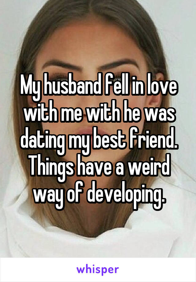 My husband fell in love with me with he was dating my best friend. Things have a weird way of developing.