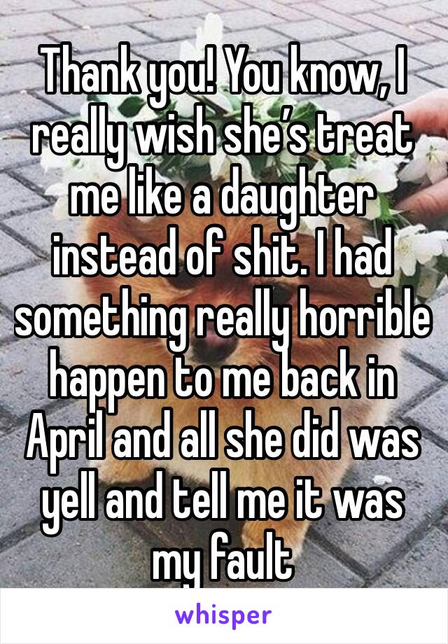 Thank you! You know, I really wish she’s treat me like a daughter instead of shit. I had something really horrible happen to me back in April and all she did was yell and tell me it was my fault