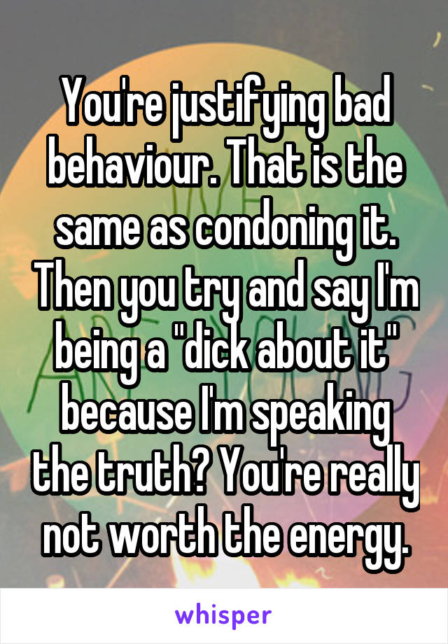 You're justifying bad behaviour. That is the same as condoning it. Then you try and say I'm being a "dick about it" because I'm speaking the truth? You're really not worth the energy.