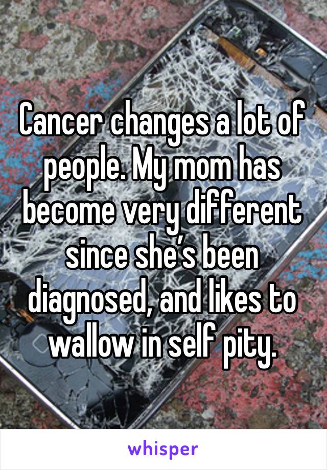 Cancer changes a lot of people. My mom has become very different since she’s been diagnosed, and likes to wallow in self pity.