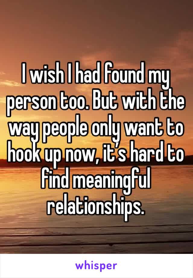 I wish I had found my person too. But with the way people only want to hook up now, it’s hard to find meaningful relationships. 