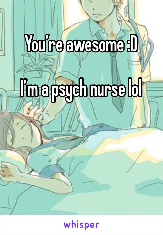 You’re awesome :D 

I’m a psych nurse lol 