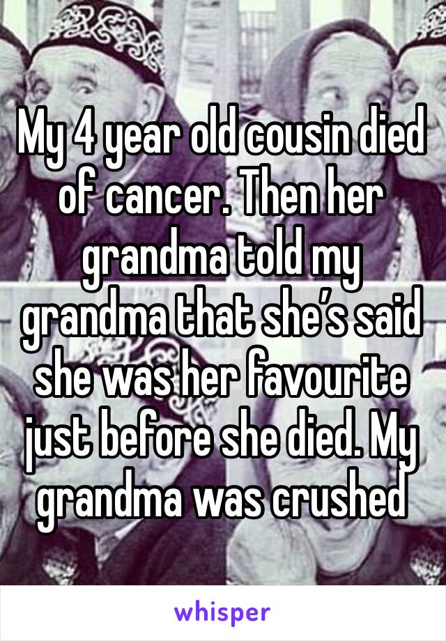 My 4 year old cousin died of cancer. Then her grandma told my grandma that she’s said she was her favourite just before she died. My grandma was crushed