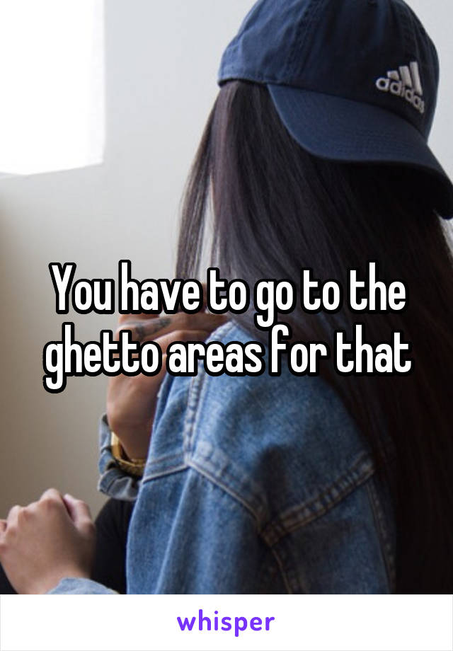 You have to go to the ghetto areas for that