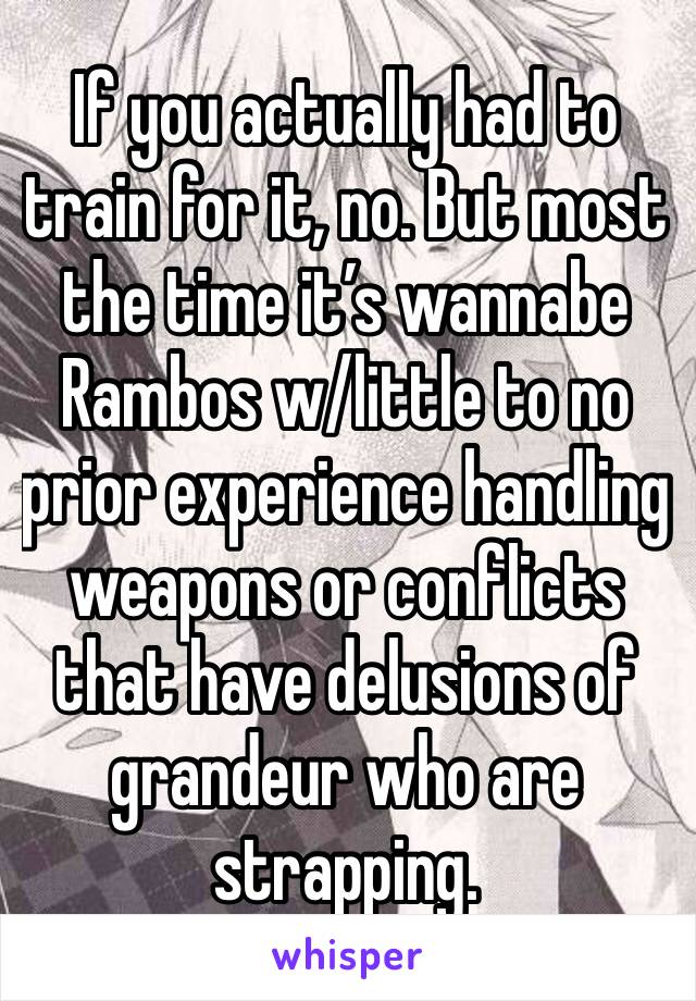 If you actually had to train for it, no. But most the time it’s wannabe Rambos w/little to no prior experience handling weapons or conflicts that have delusions of grandeur who are strapping.