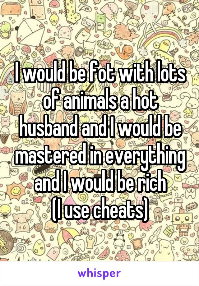I would be fot with lots of animals a hot husband and I would be mastered in everything and I would be rich
(I use cheats)