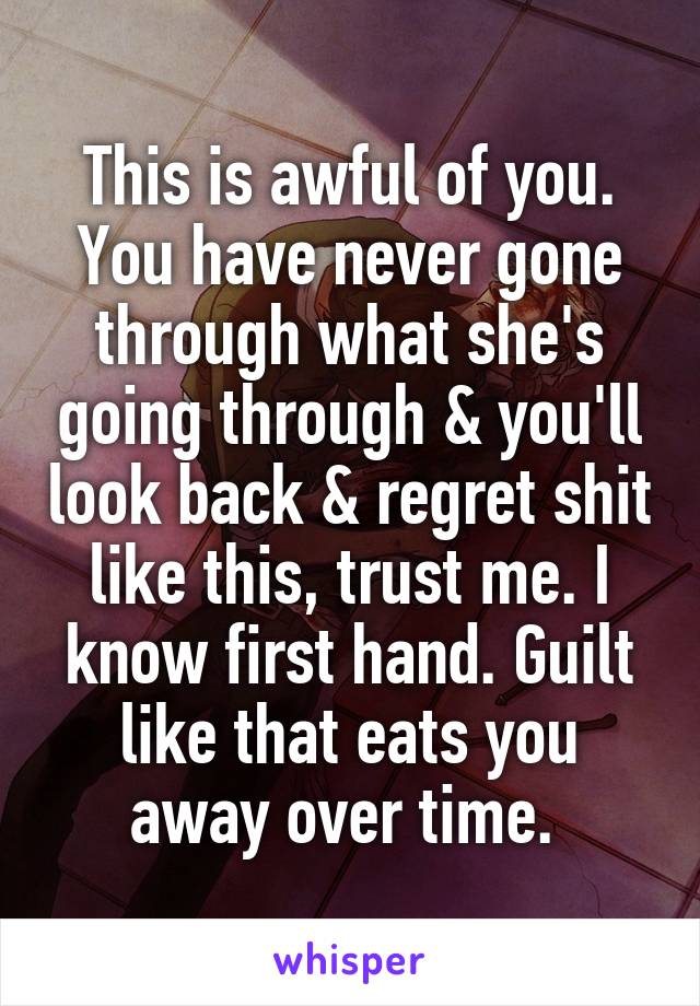 This is awful of you. You have never gone through what she's going through & you'll look back & regret shit like this, trust me. I know first hand. Guilt like that eats you away over time. 