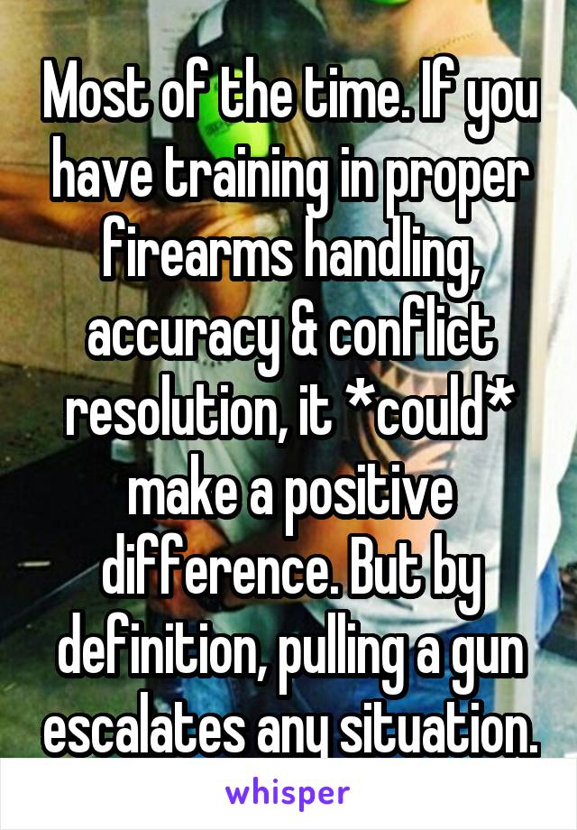 Most of the time. If you have training in proper firearms handling, accuracy & conflict resolution, it *could* make a positive difference. But by definition, pulling a gun escalates any situation.