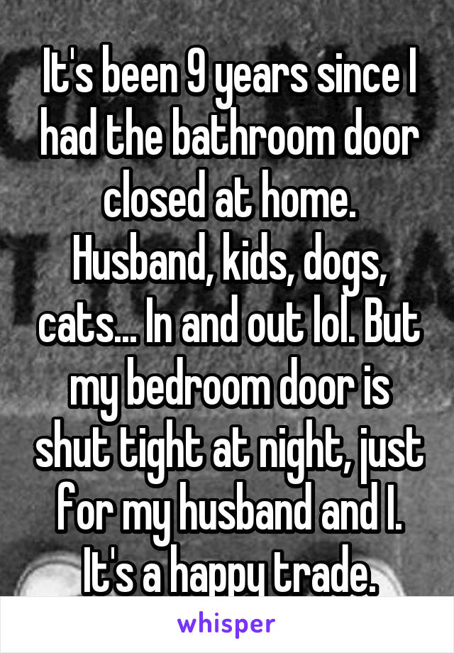 It's been 9 years since I had the bathroom door closed at home. Husband, kids, dogs, cats... In and out lol. But my bedroom door is shut tight at night, just for my husband and I. It's a happy trade.