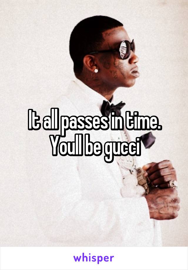 It all passes in time. Youll be gucci