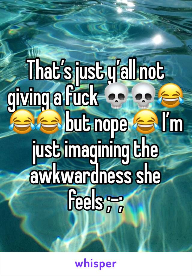 That’s just y’all not giving a fuck 💀💀😂😂😂 but nope 😂 I’m just imagining the awkwardness she feels ;-;