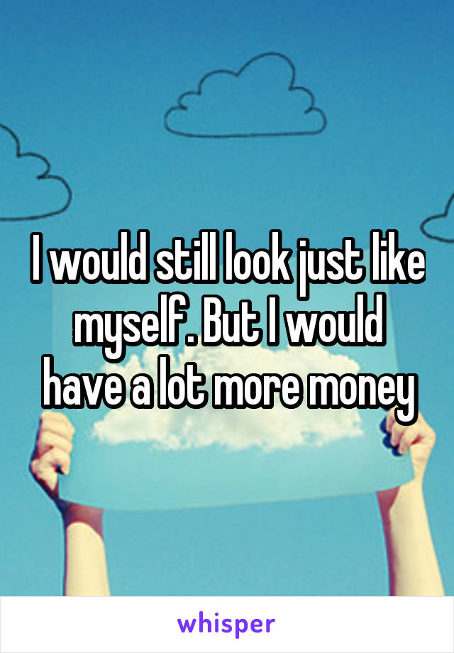 I would still look just like myself. But I would have a lot more money