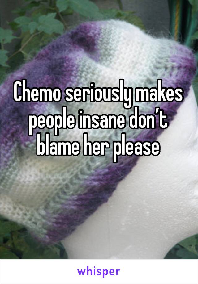 Chemo seriously makes people insane don’t blame her please 