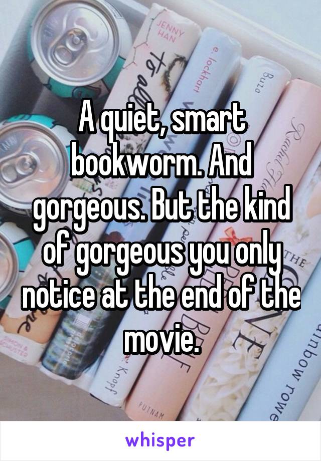 A quiet, smart bookworm. And gorgeous. But the kind of gorgeous you only notice at the end of the movie.