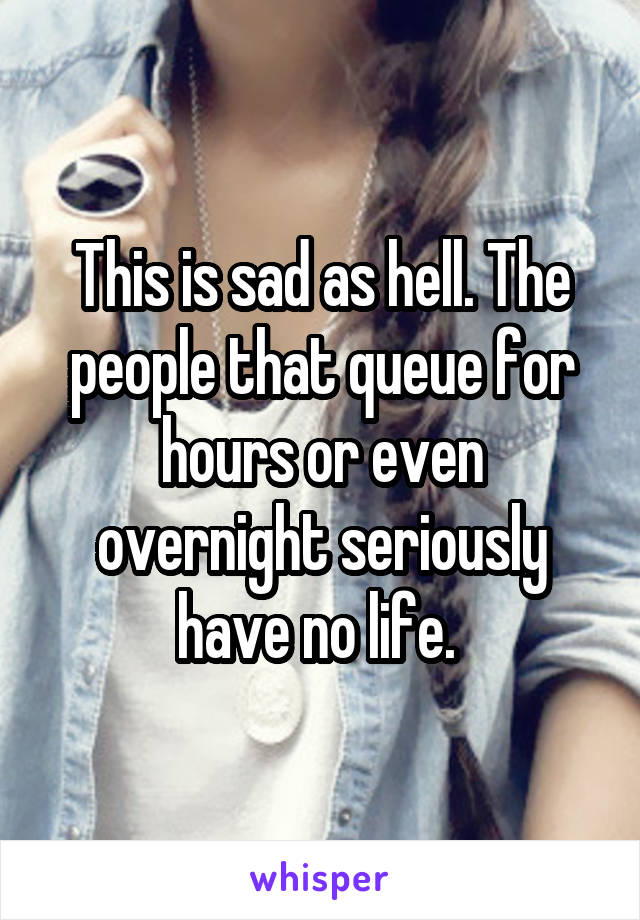 This is sad as hell. The people that queue for hours or even overnight seriously have no life. 