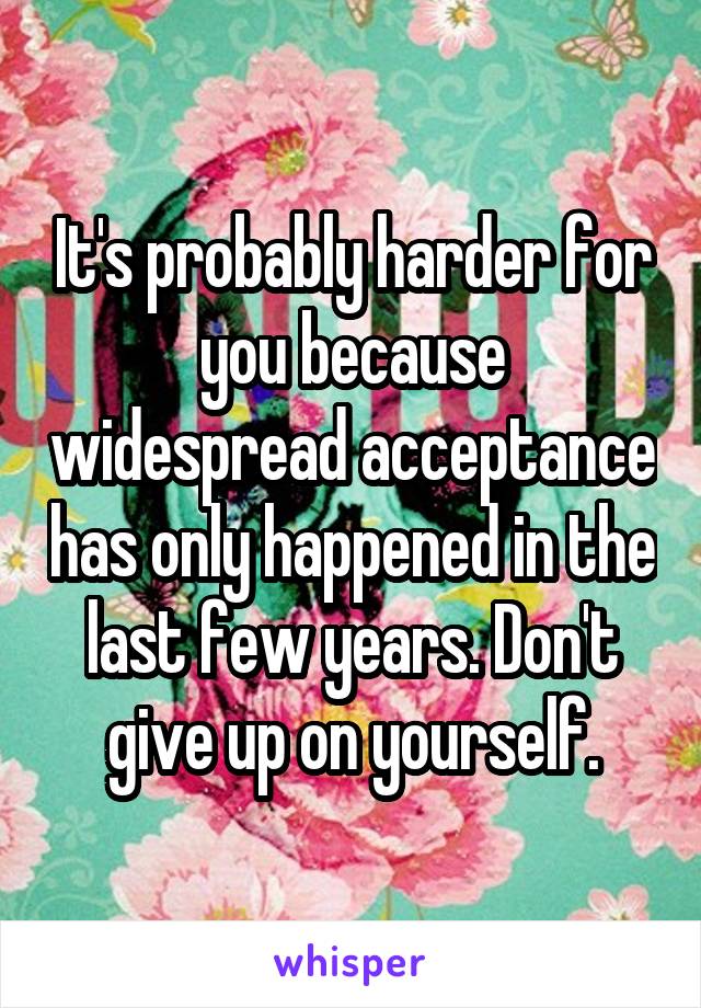 It's probably harder for you because widespread acceptance has only happened in the last few years. Don't give up on yourself.