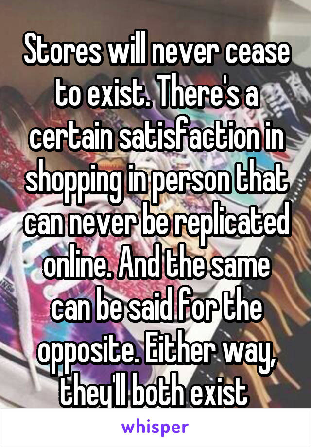 Stores will never cease to exist. There's a certain satisfaction in shopping in person that can never be replicated online. And the same can be said for the opposite. Either way, they'll both exist 