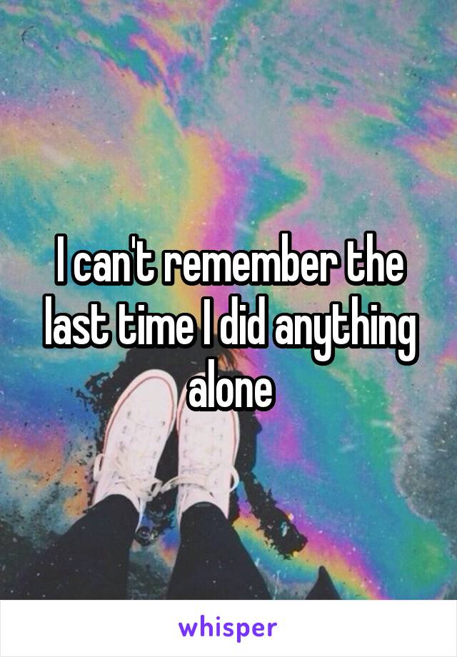 I can't remember the last time I did anything alone
