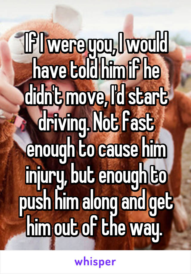 If I were you, I would have told him if he didn't move, I'd start driving. Not fast enough to cause him injury, but enough to push him along and get him out of the way. 